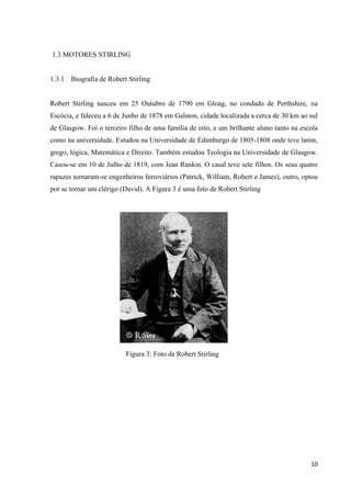 10
1.3 MOTORES STIRLING
1.3.1 Biografia de Robert Stirling
Robert Stirling nasceu em 25 Outubro de 1790 em Gloag, no condado de Perthshire, na
Escócia, e faleceu a 6 de Junho de 1878 em Galston, cidade localizada a cerca de 30 km ao sul
de Glasgow. Foi o terceiro filho de uma família de oito, e um brilhante aluno tanto na escola
como na universidade. Estudou na Universidade de Edimburgo de 1805-1808 onde teve latim,
grego, lógica, Matemática e Direito. Também estudou Teologia na Universidade de Glasgow.
Casou-se em 10 de Julho de 1819, com Jean Rankin. O casal teve sete filhos. Os seus quatro
rapazes tornaram-se engenheiros ferroviários (Patrick, William, Robert e James), outro, optou
por se tornar um clérigo (David). A Figura 3 é uma foto de Robert Stirling
Figura 3: Foto de Robert Stirling
 