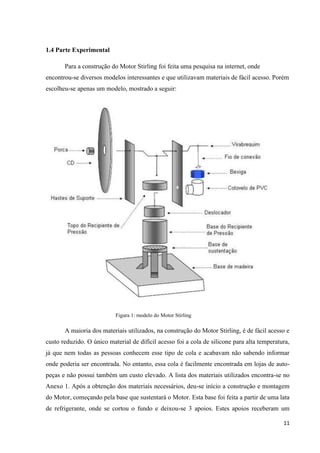 11
1.4 Parte Experimental
Para a construção do Motor Stirling foi feita uma pesquisa na internet, onde
encontrou-se diversos modelos interessantes e que utilizavam materiais de fácil acesso. Porém
escolheu-se apenas um modelo, mostrado a seguir:
Figura 1: modelo do Motor Stirling
A maioria dos materiais utilizados, na construção do Motor Stirling, é de fácil acesso e
custo reduzido. O único material de difícil acesso foi a cola de silicone para alta temperatura,
já que nem todas as pessoas conhecem esse tipo de cola e acabavam não sabendo informar
onde poderia ser encontrada. No entanto, essa cola é facilmente encontrada em lojas de auto-
peças e não possui também um custo elevado. A lista dos materiais utilizados encontra-se no
Anexo 1. Após a obtenção dos materiais necessários, deu-se início a construção e montagem
do Motor, começando pela base que sustentará o Motor. Esta base foi feita a partir de uma lata
de refrigerante, onde se cortou o fundo e deixou-se 3 apoios. Estes apoios receberam um
 