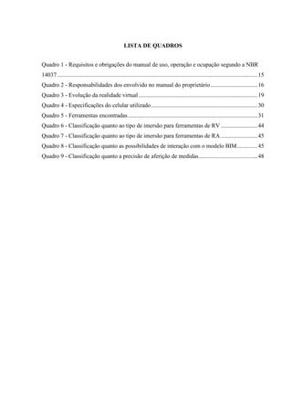 LISTA DE QUADROS
Quadro 1 - Requisitos e obrigações do manual de uso, operação e ocupação segundo a NBR
14037 ........................................................................................................................................15
Quadro 2 - Responsabilidades dos envolvido no manual do proprietário................................16
Quadro 3 - Evolução da realidade virtual.................................................................................19
Quadro 4 - Especificações do celular utilizado ........................................................................30
Quadro 5 - Ferramentas encontradas........................................................................................31
Quadro 6 - Classificação quanto ao tipo de imersão para ferramentas de RV.........................44
Quadro 7 - Classificação quanto ao tipo de imersão para ferramentas de RA.........................45
Quadro 8 - Classificação quanto as possibilidades de interação com o modelo BIM..............45
Quadro 9 - Classificação quanto a precisão de aferição de medidas........................................48
 