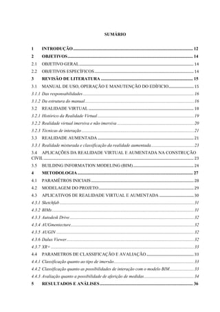 SUMÁRIO
1 INTRODUÇÃO............................................................................................................ 12
2 OBJETIVOS................................................................................................................. 14
2.1 OBJETIVO GERAL........................................................................................................................................ 14
2.2 OBJETIVOS ESPECÍFICOS...................................................................................................................... 14
3 REVISÃO DE LITERATURA ................................................................................... 15
3.1 MANUAL DE USO, OPERAÇÃO E MANUTENÇÃO DO EDÍFICIO.............................. 15
3.1.1 Das responsabilidades ....................................................................................................16
3.1.2 Da estrutura do manual ..................................................................................................16
3.2 REALIDADE VIRTUAL............................................................................................................................. 18
3.2.1 Histórico da Realidade Virtual.......................................................................................19
3.2.2 Realidade virtual imersiva e não imersiva .....................................................................20
3.2.3 Técnicas de interação .....................................................................................................21
3.3 REALIDADE AUMENTADA .................................................................................................................. 21
3.3.1 Realidade misturada e classificação da realidade aumentada.......................................23
3.4 APLICAÇÕES DA REALIDADE VIRTUAL E AUMENTADA NA CONSTRUÇÃO
CIVIL.................................................................................................................................................................................. 23
3.5 BUILDING INFORMATION MODELING (BIM)........................................................................ 24
4 METODOLOGIA........................................................................................................ 27
4.1 PARAMÊTROS INICIAIS.......................................................................................................................... 28
4.2 MODELAGEM DO PROJETO................................................................................................................. 29
4.3 APLICATIVOS DE REALIDADE VIRTUAL E AUMENTADA .........................................30
4.3.1 Sketchfab .........................................................................................................................31
4.3.2 BIMx................................................................................................................................31
4.3.3 Autodesk Drive................................................................................................................32
4.3.4 AUGmentecture...............................................................................................................32
4.3.5 AUGIN ............................................................................................................................32
4.3.6 Dalux Viewer...................................................................................................................32
4.3.7 XR+ .................................................................................................................................33
4.4 PARAMETROS DE CLASSIFICAÇÃO E AVALIAÇÃO ........................................................ 33
4.4.1 Classificação quanto ao tipo de imersão........................................................................33
4.4.2 Classificação quanto as possibilidades de interação com o modelo BIM......................33
4.4.3 Avaliação quanto a possibilidade de aferição de medidas.............................................34
5 RESULTADOS E ANÁLISES.................................................................................... 36
 