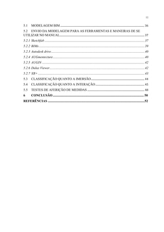 11
5.1 MODELAGEM BIM ...................................................................................................................................... 36
5.2 ENVIO DA MODELAGEM PARA AS FERRAMENTAS E MANEIRAS DE SE
UTILIZAR NO MANUAL....................................................................................................................................... 37
5.2.1 Sketchfab .........................................................................................................................37
5.2.2 BIMx................................................................................................................................39
5.2.3 Autodesk drive.................................................................................................................40
5.2.4 AUGmentecture...............................................................................................................40
5.2.5 AUGIN ............................................................................................................................42
5.2.6 Dalux Viewer...................................................................................................................42
5.2.7 XR+ .................................................................................................................................43
5.3 CLASSIFICAÇÃO QUANTO A IMERSÃO..................................................................................... 44
5.4 CLASSIFICAÇÃO QUANTO A INTERAÇÃO..............................................................................45
5.5 TESTES DE AFERIÇÃO DE MEDIDAS ........................................................................................... 48
6 CONCLUSÃO .............................................................................................................. 50
REFERÊNCIAS .....................................................................................................................52
 