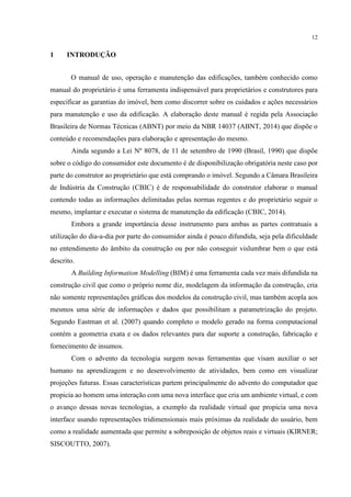 12
1 INTRODUÇÃO
O manual de uso, operação e manutenção das edificações, também conhecido como
manual do proprietário é uma ferramenta indispensável para proprietários e construtores para
especificar as garantias do imóvel, bem como discorrer sobre os cuidados e ações necessários
para manutenção e uso da edificação. A elaboração deste manual é regida pela Associação
Brasileira de Normas Técnicas (ABNT) por meio da NBR 14037 (ABNT, 2014) que dispõe o
conteúdo e recomendações para elaboração e apresentação do mesmo.
Ainda segundo a Lei Nº 8078, de 11 de setembro de 1990 (Brasil, 1990) que dispõe
sobre o código do consumidor este documento é de disponibilização obrigatória neste caso por
parte do construtor ao proprietário que está comprando o imóvel. Segundo a Câmara Brasileira
de Indústria da Construção (CBIC) é de responsabilidade do construtor elaborar o manual
contendo todas as informações delimitadas pelas normas regentes e do proprietário seguir o
mesmo, implantar e executar o sistema de manutenção da edificação (CBIC, 2014).
Embora a grande importância desse instrumento para ambas as partes contratuais a
utilização do dia-a-dia por parte do consumidor ainda é pouco difundida, seja pela dificuldade
no entendimento do âmbito da construção ou por não conseguir vislumbrar bem o que está
descrito.
A Building Information Modelling (BIM) é uma ferramenta cada vez mais difundida na
construção civil que como o próprio nome diz, modelagem da informação da construção, cria
não somente representações gráficas dos modelos da construção civil, mas também acopla aos
mesmos uma série de informações e dados que possibilitam a parametrização do projeto.
Segundo Eastman et al. (2007) quando completo o modelo gerado na forma computacional
contém a geometria exata e os dados relevantes para dar suporte a construção, fabricação e
fornecimento de insumos.
Com o advento da tecnologia surgem novas ferramentas que visam auxiliar o ser
humano na aprendizagem e no desenvolvimento de atividades, bem como em visualizar
projeções futuras. Essas características partem principalmente do advento do computador que
propicia ao homem uma interação com uma nova interface que cria um ambiente virtual, e com
o avanço dessas novas tecnologias, a exemplo da realidade virtual que propicia uma nova
interface usando representações tridimensionais mais próximas da realidade do usuário, bem
como a realidade aumentada que permite a sobreposição de objetos reais e virtuais (KIRNER;
SISCOUTTO, 2007).
 