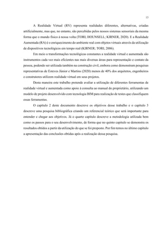 13
A Realidade Virtual (RV) representa realidades diferentes, alternativas, criadas
artificialmente, mas que, no entanto, são percebidas pelos nossos sistemas sensoriais da mesma
forma que o mundo físico à nossa volta (TORI; HOUNSELL; KIRNER, 2020). E a Realidade
Aumentada (RA) é o enriquecimento do ambiente real com objetos virtuais através da utilização
de dispositivos tecnológicos em tempo real (KIRNER; TORI, 2006).
Em meio a transformações tecnológicas constantes a realidade virtual e aumentada são
instrumentos cada vez mais eficientes nas mais diversas áreas para representação e contato da
pessoa, podendo ser utilizada também na construção civil, embora como demonstram pesquisas
representativas de Esteves Júnior e Martins (2020) menos de 40% dos arquitetos, engenheiros
e construtores utilizem realidade virtual em seus projetos.
Desta maneira este trabalho pretende avaliar a utilização de diferentes ferramentas de
realidade virtual e aumentada como apoio à consulta ao manual do proprietário, utilizando um
modelo de projeto desenvolvido com tecnologia BIM para realização de testes que classifiquem
essas ferramentas.
O capítulo 2 deste documento descreve os objetivos desse trabalho e o capítulo 3
descreve uma pesquisa bibliográfica criando um referencial teórico que será importante para
entender e chegar aos objetivos. Já o quarto capítulo descreve a metodologia utilizada bem
como os passos para o seu desenvolvimento, de forma que no quinto capitulo se demonstra os
resultados obtidos a partir da utilização do que se foi proposto. Por fim temos no último capítulo
a apresentação das conclusões obtidas após a realização dessa pesquisa.
 