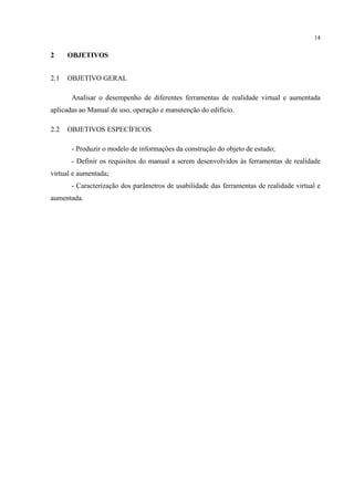 14
2 OBJETIVOS
2.1 OBJETIVO GERAL
Analisar o desempenho de diferentes ferramentas de realidade virtual e aumentada
aplicadas ao Manual de uso, operação e manutenção do edifício.
2.2 OBJETIVOS ESPECÍFICOS
- Produzir o modelo de informações da construção do objeto de estudo;
- Definir os requisitos do manual a serem desenvolvidos às ferramentas de realidade
virtual e aumentada;
- Caracterização dos parâmetros de usabilidade das ferramentas de realidade virtual e
aumentada.
 