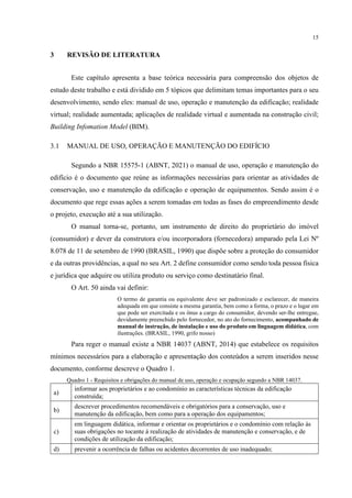15
3 REVISÃO DE LITERATURA
Este capítulo apresenta a base teórica necessária para compreensão dos objetos de
estudo deste trabalho e está dividido em 5 tópicos que delimitam temas importantes para o seu
desenvolvimento, sendo eles: manual de uso, operação e manutenção da edificação; realidade
virtual; realidade aumentada; aplicações de realidade virtual e aumentada na construção civil;
Building Infomation Model (BIM).
3.1 MANUAL DE USO, OPERAÇÃO E MANUTENÇÃO DO EDIFÍCIO
Segundo a NBR 15575-1 (ABNT, 2021) o manual de uso, operação e manutenção do
edifício é o documento que reúne as informações necessárias para orientar as atividades de
conservação, uso e manutenção da edificação e operação de equipamentos. Sendo assim é o
documento que rege essas ações a serem tomadas em todas as fases do empreendimento desde
o projeto, execução até a sua utilização.
O manual torna-se, portanto, um instrumento de direito do proprietário do imóvel
(consumidor) e dever da construtora e/ou incorporadora (fornecedora) amparado pela Lei Nº
8.078 de 11 de setembro de 1990 (BRASIL, 1990) que dispõe sobre a proteção do consumidor
e da outras providências, a qual no seu Art. 2 define consumidor como sendo toda pessoa física
e jurídica que adquire ou utiliza produto ou serviço como destinatário final.
O Art. 50 ainda vai definir:
O termo de garantia ou equivalente deve ser padronizado e esclarecer, de maneira
adequada em que consiste a mesma garantia, bem como a forma, o prazo e o lugar em
que pode ser exercitada e os ônus a cargo do consumidor, devendo ser-lhe entregue,
devidamente preenchido pelo fornecedor, no ato do fornecimento, acompanhado de
manual de instrução, de instalação e uso do produto em linguagem didática, com
ilustrações. (BRASIL, 1990, grifo nosso)
Para reger o manual existe a NBR 14037 (ABNT, 2014) que estabelece os requisitos
mínimos necessários para a elaboração e apresentação dos conteúdos a serem inseridos nesse
documento, conforme descreve o Quadro 1.
Quadro 1 - Requisitos e obrigações do manual de uso, operação e ocupação segundo a NBR 14037.
a)
informar aos proprietários e ao condomínio as características técnicas da edificação
construída;
b)
descrever procedimentos recomendáveis e obrigatórios para a conservação, uso e
manutenção da edificação, bem como para a operação dos equipamentos;
c)
em linguagem didática, informar e orientar os proprietários e o condomínio com relação às
suas obrigações no tocante à realização de atividades de manutenção e conservação, e de
condições de utilização da edificação;
d) prevenir a ocorrência de falhas ou acidentes decorrentes de uso inadequado;
 