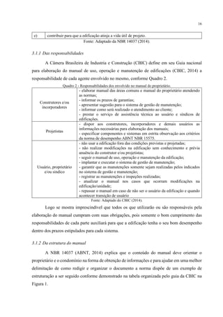 16
e) contribuir para que a edificação atinja a vida útil de projeto.
Fonte: Adaptado da NBR 14037 (2014).
3.1.1 Das responsabilidades
A Câmera Brasileira de Industria e Construção (CBIC) define em seu Guia nacional
para elaboração do manual de uso, operação e manutenção de edificações (CBIC, 2014) a
responsabilidade de cada agente envolvido no mesmo, conforme Quadro 2.
Quadro 2 - Responsabilidades dos envolvido no manual do proprietário.
Construtores e/ou
incorporadores
- elaborar manual das áreas comuns e manual do proprietário atendendo
as normas;
- informar os prazos de garantias;
- apresentar sugestão para o sistema de gestão de manutenção;
- informar como será realizado o atendimento ao cliente;
- prestar o serviço de assistência técnica ao usuário e síndicos de
edificações.
Projetistas
- dispor aos construtores, incorporadores e demais usuários as
informações necessárias para elaboração dos manuais;
- especificar componentes e sistemas em estrita observação aos critérios
da norma de desempenho ABNT NBR 15575.
Usuário, proprietário
e/ou sindico
- não usar a edificação fora das condições previstas e projetadas;
- não realizar modificações na edificação sem conhecimento e prévia
anuência do construtor e/ou projetistas;
- seguir o manual de uso, operação e manutenção da edificação;
- implantar e executar o sistema de gestão de manutenção;
- garantir que as manutenções somente sejam realizadas pelos indicados
no sistema de gestão e manutenção;
- registrar as manutenções e inspeções realizadas;
- atualizar o manual nos casos que ocorram modificações na
edificação/unidade;
- repassar o manual em caso de não ser o usuário da edificação e quando
acontecer transição de usuário
Fonte: Adaptado do CBIC (2014).
Logo se mostra imprescindível que todos os que utilizarão ou são responsáveis pela
elaboração do manual cumpram com suas obrigações, pois somente o bom cumprimento das
responsabilidades de cada parte auxiliará para que a edificação tenha o seu bom desempenho
dentro dos prazos estipulados para cada sistema.
3.1.2 Da estrutura do manual
A NBR 14037 (ABNT, 2014) explica que o conteúdo do manual deve orientar o
proprietário e o condomínio na forma de obtenção de informações e para ajudar em uma melhor
delimitação de como redigir e organizar o documento a norma dispõe de um exemplo de
estruturação a ser seguido conforme demonstrado na tabela organizada pelo guia da CBIC na
Figura 1.
 
