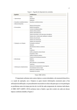 17
Figura 1 - Sugestão de disposição dos conteúdos.
Fonte: CBIC (2014).
É importante salientar entre outros tópicos a serem abordados o do memorial descritivo,
e a seção de operação, uso e limpeza os quais trazem informações essenciais para a boa
utilização da edificação e os procedimentos necessários no dia-a-dia para que se evite patologias
ou problemas antes do tempo previsto de via útil de cada componente de sistemas individuais.
A NBR 14037 (ABNT, 2014) esclarece mais a fundo o que deve conter em cada um desses
tópicos conforme detalha a Figura 2
 