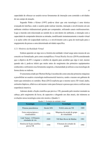 19
capacidade de oferecer ao usuário novas ferramentas de interação com conteúdo e atividades
de seu campo de atuação.
Segundo Pinho e Kirner (1997) pode-se dizer que esta tecnologia é uma técnica
avançada de interface, onde o usuário pode realizar imersão, interação e envolvimento em um
ambiente sintético tridimensional gerado por computador, utilizando canais multissensoriais.
Logo a imersão está relacionada ao sentido de se está dentro do ambiente, a interação com a
capacidade do computador detectar as entradas, modificando instantaneamente o mundo virtual
e as ações sobre ele (capacidade reativa), e o envolvimento com a grau de motivação para o
engajamento da pessoa a uma determinada atividade especifica.
3.2.1 Histórico da Realidade Virtual
Embora aparente ser algo novo a história da realidade virtual surge antes mesmo de seu
conceito ser formalizado, pois como exemplifica a Virtual Reality Society (2019) considerando
que o objetivo da RV é enganar o cérebro de alguém para acreditar que algo é real, mesmo
quando não é, pode-se inferir que muito antes do surgimento dos primeiros equipamentos
conhecidos a utilizarem essa ferramenta surgirem, a humanidade já utilizava essa tecnologia de
forma direta ou indireta.
O sensorama criado por Morton Heilig é reconhecido como uma das primeiras máquinas
a possibilitar ao usuário a tecnologia multissensorial imersiva, sendo o mesmo um gabinete de
teatro que estimulava os sentidos. Boas (2012) explicita que o mesmo usava 3D visual, áudio,
estímulos hápticos, olfativos e até mesmo vento para fornecer a pessoa que estava a utilizar uma
experiência imersiva.
Ademais desde a ficção científica que previu o VR, passando pelo monitor montado na
cabeça, pelo surgimento de luvas, de capacetes e chegando aos dias atuais, são inúmeras as
evoluções nessa tecnologia como nós mostra o Quadro 3.
Quadro 3 - Evolução da realidade virtual
Tecnologia Ano Tecnologia Ano
Pinturas panorâmicas Século XIX NASA entra em VR 1989
Fotos esteroscópicas e
visualizadores
1938
Máquinas de arcade do grupo
de virtualidade
1991
Link Trainer - O Primeiro
simulador de vôo
1929 VR Mars Rover da Medina 1991
História de ficção científica
previu VR
1930
O homem do cortador de
grama
1992
 