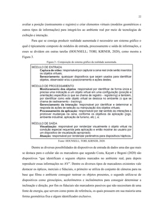 22
avaliar a posição (rastreamento e registro) e criar elementos virtuais (modelos geométricos e
outros tipos de informações) para integrá-los ao ambiente real por meio de tecnologias de
exibição e interação.
Para que se consiga produzir realidade aumentada é necessário um sistema gráfico o
qual é tipicamente composto de módulos de entrada, processamento e saída de informações, e
esses se dividem em outras tarefas (HOUNSELL; TORI; KIRNER, 2020), como mostra a
Figura 3.
Figura 3 - Composição do sistema gráfico da realidade aumentada.
Fonte: HOUNSELL; TORI; KIRNER, 2020.
Dentre as diversas possibilidades de dispositivos de entrada de dados uma das que mais
se destaca para o celular são os marcadores que segundo Costa, Kayatt e Bogoni (2020) são
dispositivos “que identificam e seguem objetos marcados no ambiente real, para depois
reproduzir essas informações no AV”. Dentre os diversos tipos de marcadores existentes vale
destacar os ópticos, inerciais e fiduciais, o primeiro se utiliza do conjunto de câmeras para na
base que filma o ambiente conseguir rastrear os objetos presentes, o segundo utiliza-se de
dispositivos como giroscópios, acelerômetros e inclinômetros para conseguir determinar a
inclinação e direção, por fim os fiduciais são marcadores passivos que não necessitam de uma
fonte de energia, que servem como ponto de referência, os quais possuem em sua maioria uma
forma geométrica fixa e algum identificador exclusivo.
 