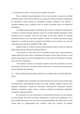 23
3.3.1 Realidade misturada e classificação da realidade aumentada
Para se entender mais profundamente a RA se faz necessário o conceito de realidade
misturada, Kirner e Kirner (2011) definem como sendo uma interface baseada na sobreposição
de informações virtuais geradas por computador (imagens, dinâmicas, sons especiais e
sensações hápticas) com o ambiente físico do usuário, percebida através de dispositivos
tecnológicos.
A realidade aumentada pode ser dividida em duas vertentes a depender da maneira como
o usuário vê o mundo misturado. Quando o mesmo vê o mundo misturado apontando os olhos
diretamente para as posições reais com cena óptica ou por vídeo, falamos de realidade
aumentada imersiva ou de visão direta. Quando o usuário vê o mundo misturado em algum
dispositivo, a exemplo do monitor ou projetor, não alinhado com as posições reais, está é de
visão indireta (não imersiva). (KIRNER; TORI, 2006).
Segundo Wang et al (2016) é possível ainda classificar quanto a tarefa de entrada de
dados, pela forma de rastreamento, sendo dividido em:
- RA baseada em visão: nesse caso são utilizados recursos para o processamento da
imagem captura de modo a fazer o rastreamento dos objetos virtuais, logo esta forma se torna
robusta, precisa, flexível e de maior facilidade de uso, o que a torna mais utilizada, um exemplo
desse caso são os marcadores;
- RA baseada em sensores: se dá quando os objetos virtuais são associados a um sensor,
desta forma é mais precisa e tem menor latência, menor jitter e se torna mais robusta para uma
série de limitações dos ambientes;
3.4 APLICAÇÕES DA REALIDADE VIRTUAL E AUMENTADA NA CONSTRUÇÃO
CIVIL
A realidade virtual e aumentada vem sendo utilizada como auxilio as mais diversas áreas
do conhecimento, sendo aplicada em áreas como saúde, medicina, indústria, ciências, artes,
educação, visualização e controle de informação, entretenimento, treinamento, comércio
eletrônico, simuladores, estudos virtuais, e também na indústria da Arquitetura, Engenharia,
Construção e Operação (AECO).
Na construção civil essas ferramentas já se demonstram eficientes com sua utilização
nas mais diversas fases sendo no projeto, planejamento, execução e/ou manutenção. Tori e
Kirner (2006) afirmam que como esse ramo se utiliza principalmente de CAD (Computer-aided
design) pode ser complementado pela realidade virtual para “projetos de artefatos;
 