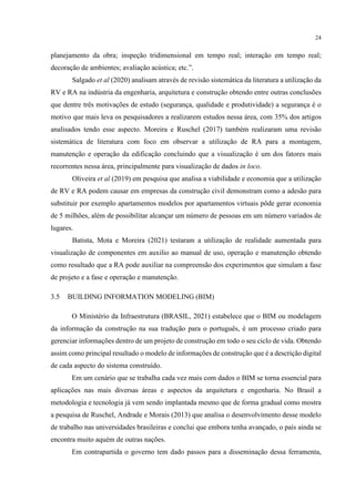 24
planejamento da obra; inspeção tridimensional em tempo real; interação em tempo real;
decoração de ambientes; avaliação acústica; etc.”.
Salgado et al (2020) analisam através de revisão sistemática da literatura a utilização da
RV e RA na indústria da engenharia, arquitetura e construção obtendo entre outras conclusões
que dentre três motivações de estudo (segurança, qualidade e produtividade) a segurança é o
motivo que mais leva os pesquisadores a realizarem estudos nessa área, com 35% dos artigos
analisados tendo esse aspecto. Moreira e Ruschel (2017) também realizaram uma revisão
sistemática de literatura com foco em observar a utilização de RA para a montagem,
manutenção e operação da edificação concluindo que a visualização é um dos fatores mais
recorrentes nessa área, principalmente para visualização de dados in loco.
Oliveira et al (2019) em pesquisa que analisa a viabilidade e economia que a utilização
de RV e RA podem causar em empresas da construção civil demonstram como a adesão para
substituir por exemplo apartamentos modelos por apartamentos virtuais pôde gerar economia
de 5 milhões, além de possibilitar alcançar um número de pessoas em um número variados de
lugares.
Batista, Mota e Moreira (2021) testaram a utilização de realidade aumentada para
visualização de componentes em auxilio ao manual de uso, operação e manutenção obtendo
como resultado que a RA pode auxiliar na compreensão dos experimentos que simulam a fase
de projeto e a fase e operação e manutenção.
3.5 BUILDING INFORMATION MODELING (BIM)
O Ministério da Infraestrutura (BRASIL, 2021) estabelece que o BIM ou modelagem
da informação da construção na sua tradução para o português, é um processo criado para
gerenciar informações dentro de um projeto de construção em todo o seu ciclo de vida. Obtendo
assim como principal resultado o modelo de informações de construção que é a descrição digital
de cada aspecto do sistema construído.
Em um cenário que se trabalha cada vez mais com dados o BIM se torna essencial para
aplicações nas mais diversas áreas e aspectos da arquitetura e engenharia. No Brasil a
metodologia e tecnologia já vem sendo implantada mesmo que de forma gradual como mostra
a pesquisa de Ruschel, Andrade e Morais (2013) que analisa o desenvolvimento desse modelo
de trabalho nas universidades brasileiras e conclui que embora tenha avançado, o país ainda se
encontra muito aquém de outras nações.
Em contrapartida o governo tem dado passos para a disseminação dessa ferramenta,
 