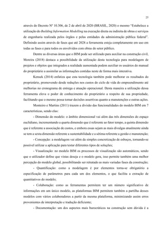 25
através do Decreto Nº 10.306, de 2 de abril de 2020 (BRASIL, 2020) o mesmo “Estabelece a
utilização do Building Information Modelling na execução direta ou indireta de obras e serviços
de engenharia realizada pelos órgãos e pelas entidades da administração pública federal”.
Definindo assim através de fases que até 2028 a ferramenta esteja completamente em uso em
todas as fases e para todos os envolvidos com obras do setor público.
Dentre as diversas áreas que o BIM pode ser utilizado para auxiliar na construção civil,
Moreira (2018) destaca a possibilidade da utilização desta tecnologia para modelagem de
projetos e objetos que integrados a realidade aumentada podem auxiliar os usuários do manual
do proprietário a assimilar as informações contidas neste de forma mais interativa.
Kensek (2014) enfatiza que esta tecnologia também pode melhorar os resultados do
proprietário, promovendo desde reduções nos custos do ciclo de vida do empreendimento até
melhorias no cronograma de entrega e atuação operacional. Desta maneira a utilização dessa
ferramenta eleva o poder de conhecimento do proprietário a respeito de sua propriedade,
facilitando que o mesmo possa tomar decisões assertivas quanto a manutenções e outras ações.
Monteiro e Martins (2011) trazem a divisão das funcionalidades do modelo BIM em 7
características, sendo elas:
- Dimensão do modelo: o âmbito dimensional vai além das três dimensões do espaço
euclidiano, incrementando a quarta dimensão que é referente ao fator tempo, a quinta dimensão
que é referente a associação de custos, e embora essas sejam as mais divulgas atualmente ainda
se tem a sexta dimensão referente a sustentabilidade e a sétima referente a gestão e manutenção;
- Concepção: a modelagem vai além da simples concretização de esboços, tornando-se
possível utilizar a aplicação para testar diferentes tipos de soluções;
- Visualização: no modelo BIM os processos de visualização são automáticos, sendo
que o utilizador define que vistas deseja e o modelo gera, isso permite também uma melhor
percepção do modelo global, possibilitando ser retratado as mais variadas fases da construção;
- Quantificação: como a modelagem é por elementos torna-se obrigatório a
especificação de parâmetros para cada um dos elementos, o que facilita a extração de
quantitativos do modelo;
- Colaboração: como as ferramentas permitem ter um número significativo de
informações em um único modelo, as plataformas BIM permitem também a partilha desses
modelos com vários colaboradores a partir da mesma plataforma, minimizando assim erros
provenientes de interpretação e tradução deficiente;
- Documentação: um dos aspectos mais burocráticos na construção sem dúvida é a
 