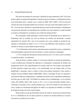 28
4.1 PARAMÊTROS INICIAIS
Para início de pesquisa foi necessário a definição de quais parâmetros à RV e RA iriam
prestar suporte ao manual do proprietário. O primeiro passo foi analisar a viabilidade de utilizar
essas ferramentas para o manual, com o estudo da NBR 14037 (ABNT, 2014) foi possível
concluir que estas tecnologias podem sim ser inclusas visto que a nota relacionada a alínea 4.1.5
diz: “O uso de meios eletrônicos é permitido desde que sejam de fácil operação e entendimento
e que possuam alternativa de reprodução dos conteúdos em meios impressos, sendo facultada
ao usuário a solicitação de via impressa, por ocasião da entrega da obra”.
Por conseguinte, ainda analisando a mesma norma foi delimitado que os aplicativos e
ferramentas irão ser testados em vista de mostrar aos usuários do documento o projeto
arquitetônico de maneira 3D, o que vai de encontro com o que é pedido no manual de uso,
operação e manutenção na alínea 5.3 a) e 5.7.4.2 a), que deliberam sobre requisitos a serem
contidos no manual, as quais pedem respectivamente:
- 5.3 a) informações sobre aspectos importantes para o proprietário e para o condomínio,
como propriedades especiais previstas em projeto e sistema construtivo empregado;
- 5.7.4.2 a relação dos documentos técnicos descritos em 5.7.4.1 deve conter no mínimo
os seguintes projetos: a) arquitetura;
Ainda de forma a atender a alínea 4.1.5 da norma referente ao manual do proprietário,
o meio escolhido para utilização dos aplicativos e consequente visualização do modelo será
equipamento móvel, mais especificamente um celular, tendo em vista atender o pré-requisito
de fácil operação exigido pela norma e em conformidade com um mundo cada vez mais
globalizado e conectado, assim o celular se torna uma potente ferramenta. Como mostra o
relatório Ericsson Mobility Report (ERICSSON, 2021) a tecnologia 5G que vai aumentar a
interconectividade dos equipamentos e a agilidade da internet está se expandindo rapidamente,
de forma que em 2026 serão 7,69 bilhões de celulares ativos mundialmente e só na América
Latina 240 milhões destes terão acesso ao 5G, e isso se torna primordial também para a
construção civil porque como o mesmo relatório traz, o 5G já foi testado em uma empresa do
ramo e ajudou na visualização holográfica do edifício, na segurança do trabalho, na exibição
do design em tempo real, entre outras funções.
Desta maneira o teste das ferramentas através do celular se mostra uma excelente forma
de ver a viabilidade de em um futuro próximo os usuários do manual poderem ter recursos
necessários nas palmas de suas mãos.
 