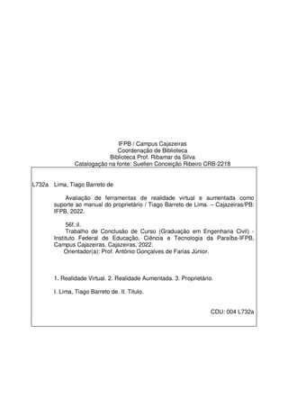IFPB / Campus Cajazeiras
Coordenação de Biblioteca
Biblioteca Prof. Ribamar da Silva
Catalogação na fonte: Suellen Conceição Ribeiro CRB-2218
L732a Lima, Tiago Barreto de
Avaliação de ferramentas de realidade virtual e aumentada como
suporte ao manual do proprietário / Tiago Barreto de Lima. – Cajazeiras/PB:
IFPB, 2022.
56f.:il.
Trabalho de Conclusão de Curso (Graduação em Engenharia Civil) -
Instituto Federal de Educação, Ciência e Tecnologia da Paraíba-IFPB,
Campus Cajazeiras. Cajazeiras, 2022.
Orientador(a): Prof. Antônio Gonçalves de Farias Júnior.
1. Realidade Virtual. 2. Realidade Aumentada. 3. Proprietário.
I. Lima, Tiago Barreto de. II. Titulo.
CDU: 004 L732a
 