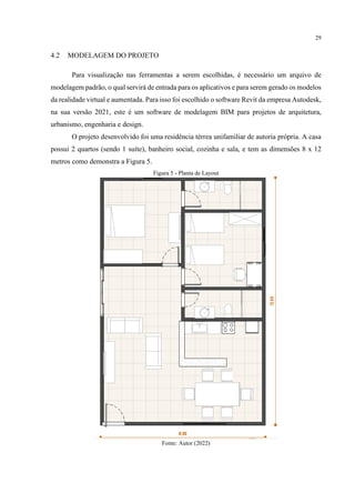 29
4.2 MODELAGEM DO PROJETO
Para visualização nas ferramentas a serem escolhidas, é necessário um arquivo de
modelagem padrão, o qual servirá de entrada para os aplicativos e para serem gerado os modelos
da realidade virtual e aumentada. Para isso foi escolhido o software Revit da empresa Autodesk,
na sua versão 2021, este é um software de modelagem BIM para projetos de arquitetura,
urbanismo, engenharia e design.
O projeto desenvolvido foi uma residência térrea unifamiliar de autoria própria. A casa
possui 2 quartos (sendo 1 suíte), banheiro social, cozinha e sala, e tem as dimensões 8 x 12
metros como demonstra a Figura 5.
Figura 5 - Planta de Layout
Fonte: Autor (2022)
 
