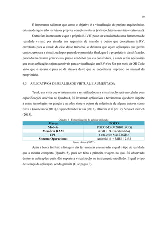 30
É importante salientar que como o objetivo é a visualização do projeto arquitetônico,
esta modelagem não incluiu os projetos complementares (elétrico, hidrossanitário e estrutural).
Outro fato interessante é que o próprio REVIT pode ser considerado uma ferramenta de
realidade virtual, por atender aos requisitos de imersão e outros que conceituam à RV,
entretanto para o estudo de caso desse trabalho, se delimita que sejam aplicações que gerem
custos zero para a visualização por parte do consumidor final, que é o proprietário da edificação,
podendo no entanto gerar custos para o vendedor que é a construtora, e ainda se faz necessário
que essas aplicações sejam acessíveis para a visualização em RV e/ou RA por meio de QR Code
visto que o acesso é para se dá através deste que se encontraria impresso no manual do
proprietário.
4.3 APLICATIVOS DE REALIDADE VIRTUAL E AUMENTADA
Tendo em vista que o instrumento a ser utilizado para visualização será um celular com
especificações descritas no Quadro 4, foi levantado aplicativos e ferramentas que deem suporte
a essas tecnologias no google e na play store e outros de referência de alguns autores como
Silva e Groetelaars (2021), Cuperschmid e Freitas (2013), Oliveira et al (2019), Silva e Heidrich
(2015).
Quadro 4 - Especificações do celular utilizado
Marca POCO
Modelo POCO M3 (M2010J19CG)
Memória RAM 4 GB + 2GB (estendido)
CPU Octa-core Max2.0GHz
Sistema Operacional Android 11 + MIUI 12.5.4
Fonte: Autor (2022)
Após a busca foi feito a listagem das ferramentas encontradas e qual o tipo de realidade
que a mesma comporta (Quadro 5), para ser feita a primeira triagem na qual foi observado
dentre as aplicações quais dão suporte a visualização no instrumento escolhido. E qual o tipo
de licença da aplicação, sendo gratuita (G) e paga (P).
 