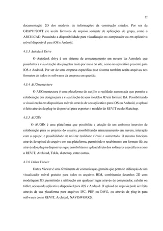 32
documentação 2D dos modelos de informações da construção criados. Por ser da
GRAPHISOFT ele aceita formatos de arquivo somente de aplicações do grupo, como o
ARCHICAD. Possuindo a disponibilidade para visualização no computador ou em aplicativo
móvel disponível para iOS e Android.
4.3.3 Autodesk Drive
O Autodesk drive é um sistema de armazenamento em nuvem da Autodesk que
possibilita a visualização dos projetos tanto por meio do site, como no aplicativo presente para
iOS e Android. Por ser de uma empresa especifica esse sistema também aceita arquivos nos
formatos de todos os softwares da empresa em questão.
4.3.4 AUGmentecture
O AUGmentecture é uma plataforma de auxílio a realidade aumentada que permite a
colaboração dos designs para a visualização de seus modelos 3D em formato RA. Possibilitando
a visualização em dispositivos móveis através de seu aplicativo para iOS ou Android, o upload
é feito através de plug-in disponível para exportar o modelo do REVIT ou do Sketchup.
4.3.5 AUGIN
O AUGIN é uma plataforma que possibilita a criação de um ambiente imersivo de
colaboração para os projetos do usuário, possibilitando armazenamento em nuvem, interação
com a equipe, e possibilidade de utilizar realidade virtual e aumentada. O mesmo funciona
através de upload do arquivo em sua plataforma, permitindo o recebimento em formato ifc, ou
através dos plug-in disponíveis que possibilitam o upload direto dos softwares específicos como
o REVIT, Archicad, Tekla, sketchup, entre outros.
4.3.6 Dalux Viewer
Dalux Viewer é uma ferramenta de comunicação gratuita que permite utilização de um
visualizador móvel gratuito para todos os arquivos BIM, combinando desenhos 2D com
modelagem 3D, permitindo a utilização em qualquer lugar através de computador, celular ou
tablet, acessando aplicativo disponível para iOS e Android. O upload do arquivo pode ser feito
através da sua plataforma para arquivos IFC, PDF ou DWG, ou através de plug-in para
softwares como REVIT, Archicad, NAVISWORKS.
 