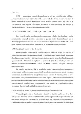33
4.3.7 XR+
O XR+ é uma solução por meio de plataforma na web que possibilita criar, publicar e
gerenciar modelos para experiência de realidade aumentada, focado nas mais diversas áreas. O
mesmo permite fazer o upload direto de seu site em diversos formatos como OBJ, FBX, GLB.
Para visualizar estes arquivos a plataforma utiliza seus recursos diretamente dos sistemas da
internet, podendo ser visto utilizando qualquer navegador.
4.4 PARÂMETROS DE CLASSIFICAÇÃO E AVALIAÇÃO
Para efeito de melhor escolha entre ferramentas esse trabalho visa classificar e avaliar
as ferramentas em estudo com foco a encontrar as que tem melhor desempenho para uso do
cliente (proprietário do imóvel). Para isso se é utilizado alguns conceitos de RV e RA, bem
como algumas ações que o usuário venha a fazer na ferramenta que está utilizando.
4.4.1 Classificação quanto ao tipo de imersão
Como primeiro parâmetro de classificação será utilizado o tipo de imersão da
ferramenta, tanto para tecnologias de realidade virtual quanto para as de realidade aumentada,
classificando as em imersiva e não-imersiva, entretanto, o sentido dessa classificação para cada
tipo de realidade é diferente como explicado no referencial teórico desse trabalho, portanto será
utilizado os conceitos de Tori e Kirner (2006) e Tori, Kirner e Siscouto (2006) para a realização
dessa classificação.
De maneira suscinta para RV as tecnologias categorizadas como imersivas tendem a
levar o usuário totalmente para o mundo digital, fazendo com que o mesmo se sinta e viva um
novo mundo, já as não-imersivas transportam o usuário somente de maneira parcial de modo
que o mesmo ainda percebe o mundo real a sua volta. Já para a RA a classificação é a depender
de como se vê a realidade misturada que a mesma provocará, sendo imersiva se os objetos estão
nas posições reais a qual deveriam estar ou estarão, e não imersiva se a visualização se dá por
meio de um dispositivo não alinhado com as posições reais.
4.4.2 Classificação quanto as possibilidades de interação com o modelo BIM
O segundo parâmetro de classificação é baseado no trabalho de Silva e Groetelaars
(2021) e visa mapear as aplicações e ferramentas quanto as possibilidades que a mesmas tem
de o usuário interagir com o modelo BIM, as autoras fazem essa classificação conforme a Figura
6, analisando quanto ao aplicativo no total, nesse trabalho, no entanto essas características serão
 