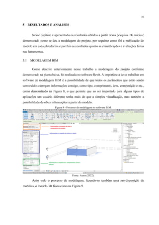 36
5 RESULTADOS E ANÁLISES
Nesse capítulo é apresentado os resultados obtidos a partir dessa pesquisa. De início é
demonstrado como se deu a modelagem do projeto, por seguinte como foi a publicação do
modelo em cada plataforma e por fim os resultados quanto as classificações e avaliações feitas
nas ferramentas.
5.1 MODELAGEM BIM
Como descrito anteriormente nesse trabalho a modelagem do projeto conforme
demonstrado na planta baixa, foi realizada no software Revit. A importância de se trabalhar em
software de modelagem BIM é a possibilidade de que todos os parâmetros que estão sendo
construídos carregam informações consigo, como tipo, comprimento, área, composição e etc.,
como demonstrado na Figura 8, o que permite que ao ser importado para alguns tipos de
aplicações um usuário diferente tenha mais do que a simples visualização, mas também a
possibilidade de obter informações a partir do modelo.
Figura 8 - Processo de modelagem no software BIM.
Fonte: Autor (2022).
Após todo o processo de modelagem, fazendo-se também uma pré-disposição de
mobílias, o modelo 3D ficou como na Figura 9.
 