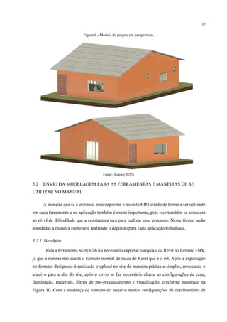 37
Figura 9 - Modelo do projeto em perspectivas.
Fonte: Autor (2022).
5.2 ENVIO DA MODELAGEM PARA AS FERRAMENTAS E MANEIRAS DE SE
UTILIZAR NO MANUAL
A maneira que se é utilizada para depositar o modelo BIM criado de forma a ser utilizado
em cada ferramenta e ou aplicação também é muito importante, pois isso também se associara
ao nível de dificuldade que a construtora terá para realizar esse processo. Nesse tópico serão
abordadas a maneira como se é realizado o depósito para cada aplicação trabalhada.
5.2.1 Sketchfab
Para a ferramenta Sketchfab foi necessário exportar o arquivo do Revit no formato FBX,
já que a mesma não aceita o formato normal de saída do Revit que é o rvt. Após a exportação
no formato designado é realizado o upload no site de maneira prática e simples, arrastando o
arquivo para a aba do site, após o envio se faz necessário alterar as configurações de cena,
iluminação, materiais, filtros de pós-processamento e visualização, conforme mostrado na
Figura 10. Com a mudança de formato do arquivo muitas configurações de detalhamento de
 