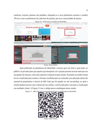 38
materiais, texturas, pinturas são perdidos, chegando-se a nova plataforma somente o modelo
3D em si sem os parâmetros de cada item do projeto, por isso a necessidade de ajustes.
Figura 10 - Publicação do modelo no Sketchfab.
Fonte: Autor (2022).
Após publicado na plataforma do Sketchfab o mesmo gera um link (o qual pode ser
público ou privado) para que aqueles que desejarem ver o projeto possam acessar tanto por um
navegador da internet, como pelo aplicativo disponível para celular. Pensando na melhor forma
de ser visualizado pelo usuário o formato escolhido para ser colocado essa aplicação dentro do
manual do proprietário é através de QR Code que foi gerado no site nuvemshop, ao qual o
usuário poderá acessar com a câmera do seu celular, e será levado para o site para a visualização
em realidade virtual. A Figura 11 traz o código para a modelagem desse estudo.
Figura 11 – QR Code para encaminhamento para a visualização no Sketchfab.
Fonte: Autor (2022).
 