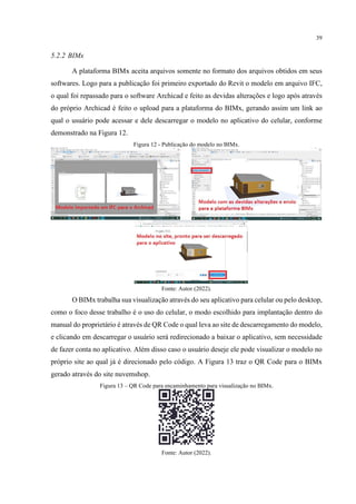 39
5.2.2 BIMx
A plataforma BIMx aceita arquivos somente no formato dos arquivos obtidos em seus
softwares. Logo para a publicação foi primeiro exportado do Revit o modelo em arquivo IFC,
o qual foi repassado para o software Archicad e feito as devidas alterações e logo após através
do próprio Archicad é feito o upload para a plataforma do BIMx, gerando assim um link ao
qual o usuário pode acessar e dele descarregar o modelo no aplicativo do celular, conforme
demonstrado na Figura 12.
Figura 12 - Publicação do modelo no BIMx.
Fonte: Autor (2022).
O BIMx trabalha sua visualização através do seu aplicativo para celular ou pelo desktop,
como o foco desse trabalho é o uso do celular, o modo escolhido para implantação dentro do
manual do proprietário é através de QR Code o qual leva ao site de descarregamento do modelo,
e clicando em descarregar o usuário será redirecionado a baixar o aplicativo, sem necessidade
de fazer conta no aplicativo. Além disso caso o usuário deseje ele pode visualizar o modelo no
próprio site ao qual já é direcionado pelo código. A Figura 13 traz o QR Code para o BIMx
gerado através do site nuvemshop.
Figura 13 – QR Code para encaminhamento para visualização no BIMx.
Fonte: Autor (2022).
 