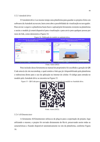40
5.2.3 Autodesk drive
O Autodesk drive é ao mesmo tempo uma plataforma para guardar os projetos feitos em
softwares da Autodesk na nuvem, bem como abre a possibilidade de visualização no navegador.
Para enviar o arquivo a plataforma basta fazer o upload pela ferramenta existente na plataforma
e assim o modelo já estará disponível para visualização e para envio para qualquer pessoa por
meio de link, como demonstra a Figura 14.
Figura 14 - Publicação do modelo no audotesk drive..
Fonte: Autor (2022)
Para inclusão dessa ferramenta ao manual do proprietário foi escolhido a geração de QR
Code através do site nuvemshop, o qual contém o link que já é disponibilizado pela plataforma
e redireciona direto para o uso da aplicação na internet do celular. O código para entrada no
modelo pelo Autodesk drive se encontra na Figura 15.
Figura 15 – QR Code para encaminhamento para visualização do modelo no Autodesk drive.
Fonte: Autor (2022).
5.2.4 AUGmentecture
A ferramenta AUGmentecture utiliza-se de plug-in para a exportação do projeto, logo
utilizando o mesmo, o projeto foi enviado diretamente do Revit, preservando assim todas as
características e ficando disponível automaticamente no site da plataforma, conforme Figura
16.
 