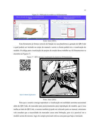41
Figura 16 - Publicação do modelo no AUGmentecture.
Fonte: Autor (2022).
Esta ferramenta já fornece através de função na sua plataforma a geração do QR-Code
o qual poderá ser incluído no corpo do manual e assim o cliente poderá ter a visualização do
modelo. O código para visualização do projeto de estudo desse trabalho no AUGmentecture se
encontra na Figura 17.
Figura 17 - QR-Code para visualização do projeto no AUGmentecture.
Fonte: Autor (2022).
Para que o usuário consiga reproduzir a visualização em realidade aumenta necessitará
além do QR Code, do marcador para posicionamento para reprodução do modelo, que é essa
malha ao lado do QR Code, o mesmo também já pode ser colocado junto ao manual, entretanto
vale ressaltar que a necessidade do marcador causa uma limitação, pois só é possível ver o
modelo acima do mesmo, logo ele sempre precisará está na cena para que haja a interação.
 