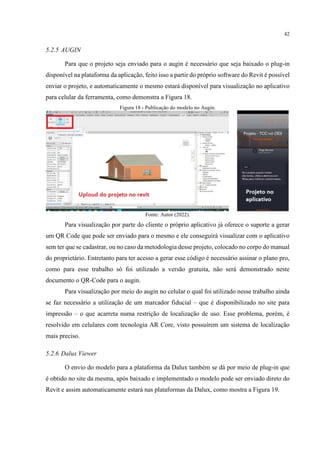 42
5.2.5 AUGIN
Para que o projeto seja enviado para o augin é necessário que seja baixado o plug-in
disponível na plataforma da aplicação, feito isso a partir do próprio software do Revit é possível
enviar o projeto, e automaticamente o mesmo estará disponível para visualização no aplicativo
para celular da ferramenta, como demonstra a Figura 18.
Figura 18 - Publicação do modelo no Augin.
Fonte: Autor (2022).
Para visualização por parte do cliente o próprio aplicativo já oferece o suporte a gerar
um QR Code que pode ser enviado para o mesmo e ele conseguirá visualizar com o aplicativo
sem ter que se cadastrar, ou no caso da metodologia desse projeto, colocado no corpo do manual
do proprietário. Entretanto para ter acesso a gerar esse código é necessário assinar o plano pro,
como para esse trabalho só foi utilizado a versão gratuita, não será demonstrado neste
documento o QR-Code para o augin.
Para visualização por meio do augin no celular o qual foi utilizado nesse trabalho ainda
se faz necessário a utilização de um marcador fiducial – que é disponibilizado no site para
impressão – o que acarreta numa restrição de localização de uso. Esse problema, porém, é
resolvido em celulares com tecnologia AR Core, visto possuírem um sistema de localização
mais preciso.
5.2.6 Dalux Viewer
O envio do modelo para a plataforma da Dalux também se dá por meio de plug-in que
é obtido no site da mesma, após baixado e implementado o modelo pode ser enviado direto do
Revit e assim automaticamente estará nas plataformas da Dalux, como mostra a Figura 19.
 