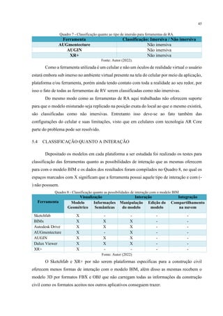45
Quadro 7 - Classificação quanto ao tipo de imersão para ferramentas de RA.
Ferramenta Classificação: Imersiva / Não imersiva
AUGmentecture Não imersiva
AUGIN Não imersiva
XR+ Não imersiva
Fonte: Autor (2022).
Como a ferramenta utilizada é um celular e não um óculos de realidade virtual o usuário
estará embora sub imerso no ambiente virtual presente na tela do celular por meio da aplicação,
plataforma e/ou ferramenta, porém ainda tendo contato com toda a realidade ao seu redor, por
isso o fato de todas as ferramentas de RV serem classificadas como não imersivas.
Do mesmo modo como as ferramentas de RA aqui trabalhadas não oferecem suporte
para que o modelo misturado seja replicado na posição exata do local ao que o mesmo existirá,
são classificadas como não imersivas. Entretanto isso deve-se ao fato também das
configurações do celular e suas limitações, visto que em celulares com tecnologia AR Core
parte do problema pode ser resolvido.
5.4 CLASSIFICAÇÃO QUANTO A INTERAÇÃO
Depositado os modelos em cada plataforma a ser estudada foi realizado os testes para
classificação das ferramentas quanto as possibilidades de interação que as mesmas oferecem
para com o modelo BIM e os dados dos resultados foram compilados no Quadro 8, no qual os
espaços marcados com X significam que a ferramenta possui aquele tipo de interação e com (-
) não possuem.
Quadro 8 - Classificação quanto as possibilidades de interação com o modelo BIM
Ferramenta
Visualização Interação Integração
Modelo
Geométrico
Informações
Semânticas
Manipulação
do modelo
Edição do
modelo
Compartilhamento
na nuvem
Sketchfab X - - - -
BIMx X X X - -
Autodesk Drive X X X - -
AUGmentecture X - X - -
AUGIN X X X - -
Dalux Viewer X X X - -
XR+ X - - - -
Fonte: Autor (2022)
O Sketchfab e XR+ por não serem plataformas especificas para a construção civil
oferecem menos formas de interação com o modelo BIM, além disso as mesmas recebem o
modelo 3D por formatos FBX e OBJ que não carregam todas as informações da construção
civil como os formatos aceitos nos outros aplicativos conseguem trazer.
 