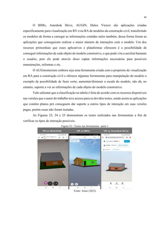 46
O BIMx, Autodesk Drive, AUGIN, Dalux Viewer são aplicações criadas
especificamente para visualização em RV e/ou RA de modelos da construção civil, transferindo
os modelos de forma a carregar as informações contidas neles também, dessa forma foram as
aplicações que conseguiram realizar o maior número de interações com o modelo. Um dos
recursos primordiais que esses aplicativos e plataformas oferecem é a possibilidade de
conseguir informações de cada objeto do modelo construtivo, o que pode vim a auxiliar bastante
o usuário, pois ele pode através disso captar informações necessárias para possíveis
manutenções, reformas e etc.
O AUGmentecture embora seja uma ferramenta criada com o propósito de visualização
em RA para a construção civil e oferecer algumas ferramentas para manipulação do modelo a
exemplo de possibilidade de fazer corte, aumentar/diminuir a escala do modelo, não dá, no
entanto, suporte a ver as informações de cada objeto do modelo construtivo.
Vale salientar que a classificação na tabela é feita de acordo com os recursos disponíveis
nas versões que o autor do trabalho teve acesso para os devidos testes, sendo assim as aplicações
que contém planos pró conseguem dar suporte a outros tipos de interação em suas versões
pagas, porém essas não foram testadas.
As Figuras 23, 24 e 25 demonstram os testes realizados nas ferramentas a fim de
verificar os tipos de interação possíveis.
Figura 23 - Testes nas ferramentas– parte 1
Fonte: Autor (2022)
 