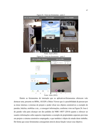 47
Figura 24 - Teste nas ferramentas – parte 2
Fonte: Autor (2022)
Figura 25 - Teste nas ferramentas – parte 3
Fonte: Autor (2022)
Dentre as ferramentas de interação que os aplicativos/ferramentas oferecem vale
destacar uma, presente no BIMx, AUGIN e Dalux Viewer que é a possibilidade de passear por
as áreas internas e externas do projeto e poder clicar nos objetos construtivos a exemplo de
paredes, balcões, mobílias e etc., e conseguir informações, conforme visto na Figura 26. Isso é
de grande valia para alcançar um dos pedidos da NBR 14037 (2014) quanto a oferecer ao
usuário informações sobre aspectos importantes a exemplo de propriedades especiais previstas
em projeto e sistema construtivo empregado, o que também é objeto de estudo deste trabalho.
De forma que essas ferramentas conseguiram através dessa função vencer esse objetivo.
 