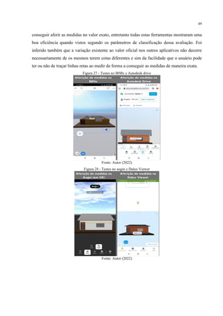 49
conseguir aferir as medidas no valor exato, entretanto todas estas ferramentas mostraram uma
boa eficiência quando vistos segundo os parâmetros de classificação dessa avaliação. Foi
inferido também que a variação existente ao valor oficial nos outros aplicativos não decorre
necessariamente de os mesmos terem cotas diferentes e sim da facilidade que o usuário pode
ter ou não de traçar linhas retas ao medir de forma a conseguir as medidas de maneira exata.
Figura 27 - Testes no BIMx e Autodesk drive
Fonte: Autor (2022)
Figura 28 - Testes no augin e Dalux Viewer
Fonte: Autor (2022)
 