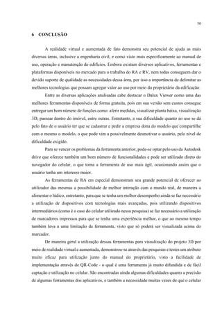 50
6 CONCLUSÃO
A realidade virtual e aumentada de fato demonstra seu potencial de ajuda as mais
diversas áreas, inclusive a engenharia civil, e como visto mais especificamente ao manual de
uso, operação e manutenção de edifícios. Embora existam diversos aplicativos, ferramentas e
plataformas disponíveis no mercado para o trabalho do RA e RV, nem todas conseguem dar o
devido suporte de qualidade as necessidades dessa área, por isso a importância de delimitar as
melhores tecnologias que possam agregar valor ao uso por meio do proprietário da edificação.
Entre as diversas aplicações analisadas cabe destacar o Dalux Viewer como uma das
melhores ferramentas disponíveis de forma gratuita, pois em sua versão sem custos consegue
entregar um bom número de funções como: aferir medidas, visualizar planta baixa, visualização
3D, passear dentro do imóvel, entre outras. Entretanto, a sua dificuldade quanto ao uso se dá
pelo fato de o usuário ter que se cadastrar e pedir a empresa dona do modelo que compartilhe
com o mesmo o modelo, o que pode vim a possivelmente desmotivar o usuário, pelo nível de
dificuldade exigido.
Para se vencer os problemas da ferramenta anterior, pode-se optar pelo uso da Autodesk
drive que oferece também um bom número de funcionalidades e pode ser utilizado direto do
navegador do celular, o que torna a ferramenta de uso mais ágil, ocasionando assim que o
usuário tenha um interesse maior.
As ferramentas de RA em especial demonstram seu grande potencial de oferecer ao
utilizador das mesmas a possibilidade de melhor interação com o mundo real, de maneira a
alimentar o lúdico, entretanto, para que se tenha um melhor desempenho ainda se faz necessário
a utilização de dispositivos com tecnologias mais avançadas, pois utilizando dispositivos
intermediários (como é o caso do celular utilizado nessa pesquisa) se faz necessário a utilização
de marcadores impressos para que se tenha uma experiência melhor, o que ao mesmo tempo
também leva a uma limitação da ferramenta, visto que só poderá ser visualizada acima do
marcador.
De maneira geral a utilização dessas ferramentas para visualização do projeto 3D por
meio de realidade virtual e aumentada, demonstrou-se através das pesquisas e testes um atributo
muito eficaz para utilização junto do manual do proprietário, visto a facilidade de
implementação através de QR-Code - o qual é uma ferramenta já muito difundida e de fácil
captação e utilização no celular. São encontradas ainda algumas dificuldades quanto a precisão
de algumas ferramentas dos aplicativos, e também a necessidade muitas vezes de que o celular
 