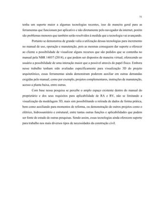 51
tenha um suporte maior a algumas tecnologias recentes, isso de maneira geral para as
ferramentas que funcionam por aplicativo e não diretamente pelo navegador da internet, porém
são problemas menores que também serão resolvidos à medida que a tecnologia vai avançando.
Portanto se demonstrou de grande valia a utilização dessas tecnologias para incremento
no manual de uso, operação e manutenção, pois as mesmas conseguem dar suporte a oferecer
ao cliente a possibilidade de visualizar alguns recursos que são pedidos que se contenha no
manual pela NBR 14037 (2014), e que podem ser dispostos de maneira virtual, oferecendo ao
usuário a possibilidade de uma interação maior que a possível através do papel físico. Embora
nesse trabalho tenham sido avaliadas especificamente para visualização 3D do projeto
arquitetônico, essas ferramentas ainda demonstram poderem auxiliar em outras demandas
exigidas pelo manual, como por exemplo, projetos complementares, instruções de manutenção,
acesso a planta baixa, entre outras.
Com base nessa pesquisa se percebe o amplo espaço existente dentro do manual do
proprietário e dos seus requisitos para aplicabilidade de RA e RV, não se limitando a
visualização da modelagem 3D, mais sim possibilitando a retirada de dados de forma prática,
bem como auxiliando para momentos de reforma, ou demonstração de outros projetos como o
elétrico, hidrossanitário e estrutural, entre tantas outras funções e aplicabilidades que podem
ser fonte de estudo de outras pesquisas. Sendo assim, essas tecnologias ainda oferecem suporte
para trabalho nos mais diversos tipos de necessidades da construção civil.
 