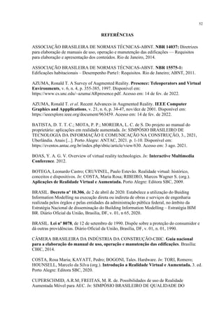52
REFERÊNCIAS
ASSOCIAÇÃO BRASILEIRA DE NORMAS TÉCNICAS-ABNT. NBR 14037: Diretrizes
para elaboração de manuais de uso, operação e manutenção das edificações — Requisitos
para elaboração e apresentação dos conteúdos. Rio de Janeiro, 2014.
ASSOCIAÇÃO BRASILEIRA DE NORMAS TÉCNICAS-ABNT. NBR 15575-1:
Edificações habitacionais – Desempenho Parte1: Requisitos. Rio de Janeiro; ABNT, 2011.
AZUMA, Ronald T. A Survey of Augmented Reality. Presence: Teleoperators and Virtual
Environments, v. 6, n. 4, p. 355-385, 1997. Disponível em:
https://www.cs.unc.edu/~azuma/ARpresence.pdf. Acesso em: 14 de fev. de 2022.
AZUMA, Ronald T. et al. Recent Advances in Augmented Reality. IEEE Computer
Graphics and Appplications, v. 21, n. 6, p. 34-47, nov/dez de 2001. Disponível em:
https://ieeexplore.ieee.org/document/963459. Acesso em: 14 de fev. de 2022.
BATISTA, D. T. T. C.; MOTA, P. P.; MOREIRA, L. C. de S. Do projeto ao manual do
proprietário: aplicações em realidade aumentada. In: SIMPÓSIO BRASILEIRO DE
TECNOLOGIA DA INFORMAÇÃO E COMUNICAÇÃO NA CONSTRUÇÃO, 3., 2021,
Uberlândia. Anais [...]. Porto Alegre: ANTAC, 2021. p. 1-10. Disponível em:
https://eventos.antac.org.br/index.php/sbtic/article/view/630. Acesso em: 3 ago. 2021.
BOAS, Y. A. G. V. Overview of virtual reality technologies. In: Interactive Multimedia
Conference. 2012.
BOTEGA, Leonardo Castro; CRUVINEL, Paulo Estevão. Realidade virtual: histórico,
conceitos e dispositivos. In: COSTA, Maria Rosa; RIBEIRO, Marcos Wagner S. (org.).
Aplicações de Realidade Virtual e Aumentada. Porto Alegre: Editora SBC, 2009.
BRASIL. Decreto nº 10.306, de 2 de abril de 2020. Estabelece a utilização do Buiding
Information Modelling na execução direta ou indireta de obras e serviços de engenharia
realizada pelos órgãos e pelas entidades da administração pública federal, no âmbito da
Estratégia Nacional de disseminação do Building Information Modelling – Estratégia BIM
BR. Diário Oficial da União, Brasília, DF, v. 01, n 65, 2020.
BRASIL. Lei nº 8078, de 12 de setembro de 1990. Dispõe sobre a proteção do consumidor e
dá outras providências. Diário Oficial da União, Brasília, DF, v. 01, n. 01, 1990.
CÂMERA BRASILEIRA DA INDÚSTRIA DA CONSTRUÇÃO-CBIC. Guia nacional
para a elaboração do manual de uso, operação e manutenção das edificações. Brasília:
CBIC, 2014.
COSTA, Rosa Maria; KAYATT, Pedro; BOGONI, Tales. Hardware. In: TORI, Romero;
HOUNSELL, Marcelo da Silva (org.). Introdução a Realidade Virtual e Aumentada. 3. ed.
Porto Alegre: Editora SBC, 2020.
CUPERSCHMID, A.R.M; FREITAS, M. R. de. Possibilidades de uso de Realidade
Aumentada Móvel para AEC. In: SIMPÓSIO BRASILEIRO DE QUALIDADE DO
 
