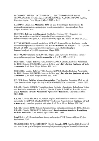 53
PROJETO NO AMBIENTE CONSTRUÍDO, 3.; ENCONTRO BRASILEIRO DE
TECNOLOGIA DE INFORMAÇÃO E COMUNICAÇÃO NA CONSTRUÇÃO, 6., 2013,
Campinas. Anais... Porto Alegre: ANTAC, 2013. p. 1-12.
EASTMAN, Chuck et al. Manual de BIM: um guia de modelagem da informação da
construção para arquitetos, engenheiros, gerentes, construtores e incorporadores. Porto
Alegre: Bookman, 2014.
ERICCSON. Ericsson mobility report. Stockholm: Ericcson, 2021. Disponivel em:
https://www.ericsson.com/4a03c2/assets/local/reports-papers/mobility-
report/documents/2021/june-2021-ericsson-mobility-report.pdf. Acesso em 20 de fev. 2022.
ESTEVES JÚNIOR, Álvaro Ricardo Saez; MORAES, Roberta Moraes. Realidade virtual e
aumentada em projetos de construção civil. Revista Científica e-Locução, v. 1, n. 17, p. 499-
509, 10 jul. 2020. Disponível em: https://periodicos.faex.edu.br/index.php/e-
Locucao/article/view/255/199. Acesso em: 13 dez. 2021.
FREITAS, Márcia Regina de; RUSCHEL, Regina Coeli. Aplicação de realidade virtual e
aumentada em arquitetura. Arquiteturarevista, v. 6, n. 2, p. 127-135, 2010.
HOUNSELL, Marcelo da Silva; TORI, Romero; KIRNER, Claudio. Realidade Aumentada.
In: TORI, Romero; HOUNSELL, Marcelo da Silva (org.). Introdução a Realidade Virtual e
Aumentada. 1. ed. Porto Alegre: Editora SBC, 2018.
HOUNSELL, Marcelo da Silva; TORI, Romero; KIRNER, Claudio. Realidade Aumentada.
In: TORI, Romero; HOUNSELL, Marcelo da Silva (org.). Introdução a Realidade Virtual e
Aumentada. 3. ed. Porto Alegre: Editora SBC, 2020.
KENSEK, Karen. Building information modeling. 1º ed. Londres: Routledge, 17 de abr. de
2014. Disponível em: https://doi.org/10.4324/9781315797076. Acesso em 17 de fev. 2022.
KIRNER, Claudio; KIRNER, Tereza Gonçalves. Evolução e Tendências da Realidade Virtual
e da Realidade Aumentada. In: RIBEIRO, Marcos Wagner S.; ZORZAL, Ezequiel Roberto
(org.). Realidade Virtual e Aumentada: Aplicações e Tendências. Uberlândia: Editora
SBC, 2011.
KIRNER, Claudio; SISCOUTTO, Robson Augusto. Fundamentos de realidade virtual e
aumentada. In: KIRNER, Claudio; SISCOUTTO, Robson Augusto (org.). Realidade Virtual
e Aumentada: conceitos, projeto e aplicações. 1. ed. Porto Alegre: Editora SBC, 2007.
KIRNER, Claudio; TORI, Romero. Fundamentos de realidade aumentada. In: TORI, Romero;
KIRNER, Claudio; SISCOUTTO, Robson (org.). Fundamentos e tecnologia de realidade
virtual e aumentada. 1. ed. Porto Alegre: Editora SBC, 2006.
LAVIOLA, et al. 3D user interfaces: theory and practice. 2º Ed. Boston: Addison-Wesley
Professional, 2017.
MINISTERIO DA INFRAESTRUTURA (Brasil). Conceito BIM. Brasilia, 2021. Disponível
em: https://www.gov.br/dnit/pt-br/assuntos/planejamento-e-pesquisa/bim-no-dnit/o-que-e-o-
 