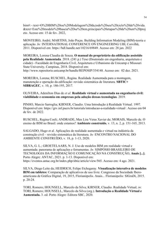 54
bim#:~:text=O%20BIM%20ou%20Modelagem%20da,todo%20seu%20ciclo%20de%20vida.
&text=Este%20modelo%20baseia%2Dse%20em,principais%20etapas%20de%20um%20proj
eto. Acesso em: 15 de fev. 2022,
MONTEIRO, André; MARTINS, João Poças. Building Information Modeling (BIM)-teoria e
aplicação. In: INTERNATIONAL CONFERENCE ON ENGINEERING UBI, Corvilhã,
2011. Disponível em: https://hdl.handle.net/10216/69849. Acesso em: 28 jan. 2022
MOREIRA, Lorena Claudia de Souza. O manual do proprietário da edificação assistido
pela Realidade Aumentada. 2018. (241 p.) Tese (Doutorado em engenharia, arquitetura e
cidade) - Faculdade de Engenharia Civil, Arquitetura e Urbanismo da Unicamp e Missouri
State University, Campinas, 2018. Disponível em:
http://www.repositorio.unicamp.br/handle/REPOSIP/334148. Acesso em: 02 dez. 2021.
MOREIRA, Lorena; RUSCHEL, Regina. Realidade Aumentada para a montagem,
manutenção e operação da edificação: revisão sistemática de literatura. SBTIC+
SIBRAGEC, v. 10, p. 186-195, 2017.
OLIVEIRA, Adenilton Dias de et al. Realidade virtual e aumentada na engenharia civil:
viabilidade e economia em empresas pela adoção dessas tecnologias. 2019.
PINHO, Marcio Sarroglia; KIRNER, Claudio. Uma Introdução à Realidade Virtual. 1997.
Disponível em: https://grv.inf.pucrs.br/tutorials/introducao-a-realidade-virtual/. Acesso em 04
de fev. de 2022.
RUSCHEL, Regina Coeli; ANDRADE, Max Lira Veras Xavier de; MORAIS, Marcelo de. O
ensino de BIM no Brasil: onde estamos? Ambiente construído, v. 13, n. 2, p. 151-165, 2013.
SALGADO, Hugo et al. Aplicações de realidade aumentada e virtual na indústria da
construção civil – revisão sistemática da literatura. In: ENCONTRO NACIONAL DO
AMBIENTE CONSTRUÍDO, v. 18, p. 1-13, 2020.
SILVA, G. L.; GROETELAARS, N. J. Uso de modelos BIM em realidade virtual e
aumentada: panorama de aplicações e ferramentas. In: SIMPÓSIO BRASILEIRO DE
TECNOLOGIA DA INFORMAÇÃO E COMUNICAÇÃO NA CONSTRUÇÃO, Anais [...].
Porto Alegre: ANTAC, 2021. p. 1-13. Disponível em:
https://eventos.antac.org.br/index.php/sbtic/article/view/565. Acesso em: 4 ago. 2021.
SILVA, Diego Leite da; HEIDRICH, Felipe Etchegaray. Visualização interativa de modelos
BIM em tabletes: Comparação de aplicativos de uso livre. Congresso da Sociedade Ibero-
americana de Gráfica Digital, 19, 2015, Florianópolis. Anais... Florianópolis: SIGraDi, 2015.
p. 20-24.
TORI, Romero; HOUNSELL, Marcelo da Silva; KIRNER, Claudio. Realidade Virtual; in:
TORI, Romero; HOUNSELL, Marcelo da Silva (org.). Introdução a Realidade Virtual e
Aumentada. 3. ed. Porto Alegre: Editora SBC, 2020.
 
