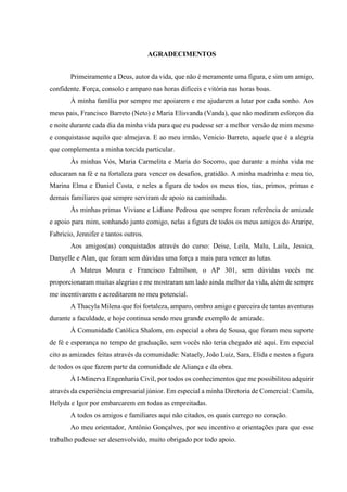 AGRADECIMENTOS
Primeiramente a Deus, autor da vida, que não é meramente uma figura, e sim um amigo,
confidente. Força, consolo e amparo nas horas difíceis e vitória nas horas boas.
À minha família por sempre me apoiarem e me ajudarem a lutar por cada sonho. Aos
meus pais, Francisco Barreto (Neto) e Maria Elisvanda (Vanda), que não mediram esforços dia
e noite durante cada dia da minha vida para que eu pudesse ser a melhor versão de mim mesmo
e conquistasse aquilo que almejava. E ao meu irmão, Venicio Barreto, aquele que é a alegria
que complementa a minha torcida particular.
Às minhas Vós, Maria Carmelita e Maria do Socorro, que durante a minha vida me
educaram na fé e na fortaleza para vencer os desafios, gratidão. A minha madrinha e meu tio,
Marina Elma e Daniel Costa, e neles a figura de todos os meus tios, tias, primos, primas e
demais familiares que sempre serviram de apoio na caminhada.
Às minhas primas Viviane e Lidiane Pedrosa que sempre foram referência de amizade
e apoio para mim, sonhando junto comigo, nelas a figura de todos os meus amigos do Araripe,
Fabricio, Jennifer e tantos outros.
Aos amigos(as) conquistados através do curso: Deise, Leila, Malu, Laila, Jessica,
Danyelle e Alan, que foram sem dúvidas uma força a mais para vencer as lutas.
A Mateus Moura e Francisco Edmilson, o AP 301, sem dúvidas vocês me
proporcionaram muitas alegrias e me mostraram um lado ainda melhor da vida, além de sempre
me incentivarem e acreditarem no meu potencial.
A Thacyla Milena que foi fortaleza, amparo, ombro amigo e parceira de tantas aventuras
durante a faculdade, e hoje continua sendo meu grande exemplo de amizade.
À Comunidade Católica Shalom, em especial a obra de Sousa, que foram meu suporte
de fé e esperança no tempo de graduação, sem vocês não teria chegado até aqui. Em especial
cito as amizades feitas através da comunidade: Nataely, João Luiz, Sara, Elida e nestes a figura
de todos os que fazem parte da comunidade de Aliança e da obra.
À I-Minerva Engenharia Civil, por todos os conhecimentos que me possibilitou adquirir
através da experiência empresarial júnior. Em especial a minha Diretoria de Comercial: Camila,
Helyda e Igor por embarcarem em todas as empreitadas.
A todos os amigos e familiares aqui não citados, os quais carrego no coração.
Ao meu orientador, Antônio Gonçalves, por seu incentivo e orientações para que esse
trabalho pudesse ser desenvolvido, muito obrigado por todo apoio.
 