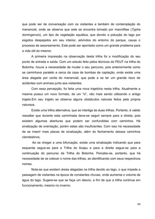 que pode ser de conversação com os visitantes e também de contemplação do
manancial, onde se observa que este se encontra tomado por macrofitas (Typha
domingensis), um tipo de vegetação aquática, que devido a poluição do lago por
esgotos despejados em seu interior, advindos do entorno do parque, causa o
processo de assoreamento. Este pode ser apontado como um grande problema para
a vida útil do mesmo.
A primeira impressão na observação desta trilha foi a modificação do seu
ponto de entrada e saída. Com um estudo feito pelos técnicos do PEUT na trilha do
Bolonha, houve a necessidade de mudar o seu percurso, pois anteriormente como
se caminhava paralelo a cerca da casa de bombas de captação, onde existe uma
área alagada por conta do manancial, que pode a se ter um grande risco de
acidentes com animais junto aos visitantes.
Com essa percepção, foi feita uma nova trajetória nesta trilha. Atualmente a
mesma possui um novo formato, de um “U”, não mais sendo utilizando o antigo
trajeto.Em seu trajeto se observa alguns obstáculos naturais feitos pela própria
natureza.
Existe uma trilha alternativa, que se interliga às duas trilhas. Portanto, é valido
ressaltar que durante esta caminhada deve-se seguir sempre para a direita, pois
existem algumas aberturas que podem ser confundidas com caminhos. Há
sinalização de orientação, porém estas são insuficientes. Com isso há necessidade
de se inserir mais placas de sinalização, além do fechamento desses caminhos
clandestinos.
Ao se chegar a uma bifurcação, existe uma sinalização indicando que para
esquerda segue-se para a Trilha do Acapu e para a direita segue-se para a
continuação do percurso da Trilha do Bolonha. Percebe-se, portanto, que há
necessidade de se colocar o nome das trilhas, as identificando com seus respectivos
nomes.
Nota-se que existem áreas alagadas na trilha devido ao lago, o que impede a
passagem de visitantes na época de constantes chuvas, onde aumenta o volume de
água do lago. Sugere-se que se faça um desvio, a fim de que a trilha continue em
funcionamento, mesmo no inverno.
99
 