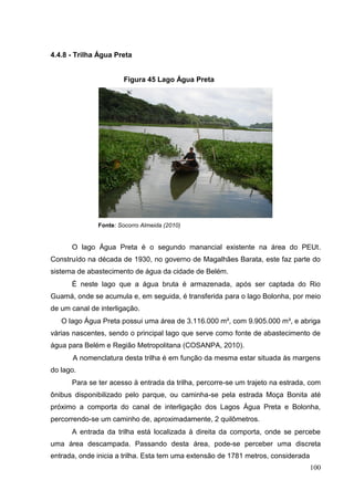 4.4.8 - Trilha Água Preta
Figura 45 Lago Água Preta
Fonte: Socorro Almeida (2010)
O lago Água Preta é o segundo manancial existente na área do PEUt.
Construído na década de 1930, no governo de Magalhães Barata, este faz parte do
sistema de abastecimento de água da cidade de Belém.
É neste lago que a água bruta é armazenada, após ser captada do Rio
Guamá, onde se acumula e, em seguida, é transferida para o lago Bolonha, por meio
de um canal de interligação.
O lago Água Preta possui uma área de 3.116.000 m², com 9.905.000 m³, e abriga
várias nascentes, sendo o principal lago que serve como fonte de abastecimento de
água para Belém e Região Metropolitana (COSANPA, 2010).
A nomenclatura desta trilha é em função da mesma estar situada às margens
do lago.
Para se ter acesso à entrada da trilha, percorre-se um trajeto na estrada, com
ônibus disponibilizado pelo parque, ou caminha-se pela estrada Moça Bonita até
próximo a comporta do canal de interligação dos Lagos Água Preta e Bolonha,
percorrendo-se um caminho de, aproximadamente, 2 quilômetros.
A entrada da trilha está localizada à direita da comporta, onde se percebe
uma área descampada. Passando desta área, pode-se perceber uma discreta
entrada, onde inicia a trilha. Esta tem uma extensão de 1781 metros, considerada
100
 