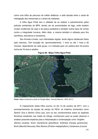 como uma trilha de percurso de média distância, e está situada entre o canal de
interligação dos mananciais e o centro de visitantes.
A trilha Água Preta tem a utilidade de se realizar o patrulhamento pelos
policiais ambientais do BPA, devido ser às proximidades do lago, onde existem
muitas incidências de caça e de pesca predatória e também outros tipos de crimes
contra a integridade humana. Além disto, a mesma também é utilizada para fins
científicos, educativos e recreativos.
Seu formato é linear, com intensidade regular, tendo alguns obstáculos feitos
pela natureza. Tem duração de, aproximadamente, 1 hora ou até 1 hora e 20
minutos, dependendo da cada grupo, e é indicada para um público-alvo de jovens
acima de 16 anos e adultos.
Figura 46 - Mapa Trilha Água Preta
Fonte: Mapa construído a partir do Google Maps: Tenente Macedo - BPA (2011)
O mapeamento desta trilha ocorreu no dia 14 de outubro de 2011, com o
acompanhamento da equipe de campo do PEUt, os mateiros conhecidos como
Senhor Vica e Senhor Chico que, com os seu conhecimentos sobre as espécies
florísticas existentes nas matas do Utinga, contribuíram para se poder observar e
analisar possíveis espécies para a interpretação e contemplação como: Angelim
(Dinizia excelsa); Anani (Symphonia globulifera); Andiroba (Carapa guianensis);
Buriti (Mauritia flexuosa); Breu Branco (Protium heptaphyllum); Cariperana (Licania
101
 