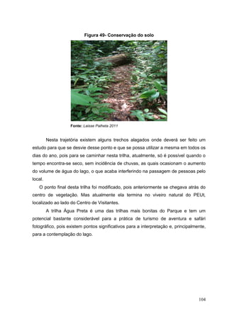 Figura 49- Conservação do solo
Fonte: Laisse Palheta 2011
Nesta trajetória existem alguns trechos alagados onde deverá ser feito um
estudo para que se desvie desse ponto e que se possa utilizar a mesma em todos os
dias do ano, pois para se caminhar nesta trilha, atualmente, só é possível quando o
tempo encontra-se seco, sem incidência de chuvas, as quais ocasionam o aumento
do volume de água do lago, o que acaba interferindo na passagem de pessoas pelo
local.
O ponto final desta trilha foi modificado, pois anteriormente se chegava atrás do
centro de vegetação. Mas atualmente ela termina no viveiro natural do PEUt,
localizado ao lado do Centro de Visitantes.
A trilha Água Preta é uma das trilhas mais bonitas do Parque e tem um
potencial bastante considerável para a prática de turismo de aventura e safári
fotográfico, pois existem pontos significativos para a interpretação e, principalmente,
para a contemplação do lago.
104
 