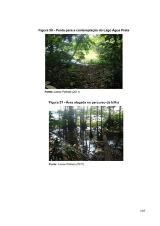 Figura 50 - Ponto para a contemplação do Lago Água Preta
Fonte: Laisse Palheta (2011)
Figura 51 - Área alagada no percurso da trilha
Fonte: Laisse Palheta (2011)
105
 
