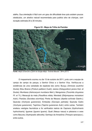 atalho. Sua orientação é fácil com um grau de dificuldade leve pois existem poucos
obstáculos, um atrativo natural recomendada para publico alvo de crianças, com
duração estimada 20 a 30 minutos.
Figura 53 - Mapa da Trilha da Paxiúba
Fonte: Mapa construído a partir do Google Maps: Tenente Macedo - BPA (2011)
O mapeamento ocorreu no dia 13 de outubro de 2011, junto com a equipe de
campo de campo do parque, o Senhor Chico e o Senhor Vica. Verificou-se a
existências de uma variedade de espécies tais como: Buiuçu (Ormosia coutinhoi
Ducke); Breu Branco (Protium pallidum Cuatr); Jarana (Holopyxidium jarana Hub. et
Ducke); Mumbaca (Astrocaryum mumbaca Mart.); Manguirana (Tovomita choysiana
Pl. et Tr.); Maracujá do mato (Passiflora nitida); Morototó (Didymopanax morototoni
Aubl.); Paxiúba (Socratea exorrhiza); Pente de Macaco (Apeiba echinata Gaertn.);
Quaruba (Vochysia guianensis); Embaúba (Cecropia palmata); Quaruba Cedro
(Vochysia guianensis); Tapiririca (Tapirira guianensis Aubl.) entre outras. Também
analisou vestígios faunísticos e foi verificados rastros de Capivara (Hydrochoeris
hydrochoeris); Iguanas (Iguana iguana); Quati (Nasua nasua) e pássaros e aves
como Bacurau (Hydropsalis albicollis); Sanhaço da Amazônia (Thraupis episcopus.),
entre outros.
107
 