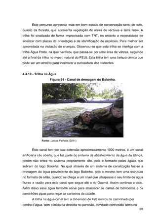 Este percurso apresenta esta em bom estado de conservação tanto do solo,
quanto da floresta, que apresenta vegetação de áreas de várzeas e terra firme. A
trilha foi sinalizada de forma improvisada com TNT, no entanto a necessidade de
sinalizar com placas de orientação e de identificação de espécies. Para melhor ser
aproveitada na visitação de crianças. Observou-se que esta trilha se interliga com a
trilha Água Preta, na qual verificou que passa-se por uma área de várzea, seguindo
até o final da trilha no viveiro natural do PEUt. Esta trilha tem uma beleza cênica que
pode ser um atrativo para incentivar a curiosidade dos visitantes.
4.4.10 - Trilha na Água
Figura 54 - Canal de drenagem do Bolonha.
Fonte: Laisse Palheta (2011)
Este canal tem por sua extensão aproximadamente 1000 metros, é um canal
artificial a céu aberto, que faz parte do sistema de abastecimento de água do Utinga,
porém não entra no sistema propriamente dito, pois é formado pelas águas que
sobram do lago Bolonha. No qual através de um sistema de canalização faz-se a
drenagem da água proveniente do lago Bolonha, pois o mesmo tem uma estrutura
no formato de sifão, quando se chega a um nível que ultrapassa o seu limite de água
faz-se a vazão para este canal que segue até o rio Guamá. Assim continua o ciclo.
Além disso essa água também serve para abastecer os carros de bombeiros e os
caminhões pipas para regar os canteiros da cidade.
A trilha na água/canal tem a dimensão de 420 metros de caminhada por
dentro d‟água, com o inicio da descida no paredão, atividade conhecido como no
108
 