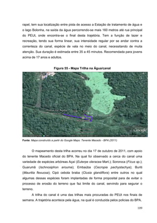 rapel, tem sua localização entre pista de acesso a Estação de tratamento de água e
o lago Bolonha, na saída da água percorrendo-se mais 160 metros até rua principal
do PEUt, onde encontra-se o final desta trajetória. Tem a função de lazer e
recreação, tendo sua forma linear, sua intensidade regular por se andar contra a
correnteza do canal, espécie de vala no meio do canal, necessitando de muita
atenção. Sua duração é estimada entre 35 a 45 minutos. Recomendada para jovens
acima de 17 anos e adultos.
Figura 55 - Mapa Trilha na Água/canal
Fonte: Mapa construído a partir do Google Maps: Tenente Macedo - BPA (2011)
O mapeamento desta trilha acorreu no dia 17 de outubro de 2011, com apoio
do tenente Macedo oficial do BPA. Na qual foi observado a cerca do canal uma
variedade de espécies arbóreas Açaí (Euterpe oleracea Mart.); Sororoca (Fícus sp.);
Guarumã (Ischnosiphon arouma); Embaúba (Cecropia pachystachya); Buriti
(Mauritia flexuosa); Cipó cebola braba (Clusia glandiflora) entre outros no qual
algumas dessas espécies foram implantadas de forma proposital para de evitar o
processo de erosão do terreno que faz limite do canal, servindo para segurar o
terreno.
A trilha do canal é uma das trilhas mais procuradas do PEUt nos finais de
semana. A trajetória acontece pela água, na qual é conduzida pelos policias do BPA.
109
 