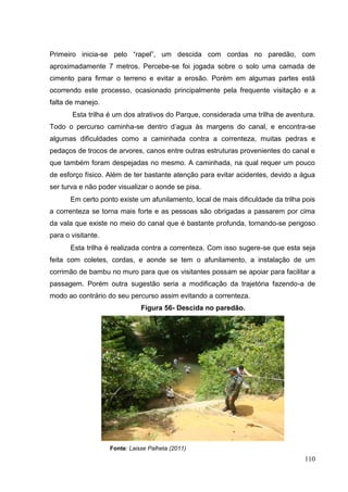 Primeiro inicia-se pelo “rapel”, um descida com cordas no paredão, com
aproximadamente 7 metros. Percebe-se foi jogada sobre o solo uma camada de
cimento para firmar o terreno e evitar a erosão. Porém em algumas partes está
ocorrendo este processo, ocasionado principalmente pela frequente visitação e a
falta de manejo.
Esta trilha é um dos atrativos do Parque, considerada uma trilha de aventura.
Todo o percurso caminha-se dentro d‟agua às margens do canal, e encontra-se
algumas dificuldades como a caminhada contra a correnteza, muitas pedras e
pedaços de trocos de arvores, canos entre outras estruturas provenientes do canal e
que também foram despejadas no mesmo. A caminhada, na qual requer um pouco
de esforço físico. Além de ter bastante atenção para evitar acidentes, devido a água
ser turva e não poder visualizar o aonde se pisa.
Em certo ponto existe um afunilamento, local de mais dificuldade da trilha pois
a correnteza se torna mais forte e as pessoas são obrigadas a passarem por cima
da vala que existe no meio do canal que é bastante profunda, tornando-se perigoso
para o visitante.
Esta trilha é realizada contra a correnteza. Com isso sugere-se que esta seja
feita com coletes, cordas, e aonde se tem o afunilamento, a instalação de um
corrimão de bambu no muro para que os visitantes possam se apoiar para facilitar a
passagem. Porém outra sugestão seria a modificação da trajetória fazendo-a de
modo ao contrário do seu percurso assim evitando a correnteza.
Figura 56- Descida no paredão.
Fonte: Laisse Palheta (2011)
110
 