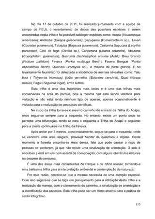 No dia 17 de outubro de 2011, foi realizado juntamente com a equipe de
campo do PEUt, o levantamento de dados das possíveis espécies a serem
encontradas nesta trilha e foi possível catalogar espécies como: Acapu (Vouacapoua
americana); Andiroba (Carapa guianensis); Sapupema (Hymenolobium sp)., Tauari
(Couratari guianensis), Tatajuba (Bagassa guianensis), Castanha Sapucaia (Lecythis
paraensis), Cipó de fogo (Davilla sp.), Cariperana (Licania octandra), Abiurana
(Crysophillum guianensis); Guarumã (Ischnosiphon arouma (Aubl.), Breu Branco
(Protium pallidum) Faveira (Parkia multijuga Benth), Favera Bengué (Parkia
oppositifolia Benth), Quaruba (Vochysia sp.). A maioria de porte grande. E no
levantamento faunístico foi detectada a incidência de animais silvestres como: Tatu
bola ( Tolypentis tricinctus), jibóia vermelha (Epicrates cenchria), Quati (Nasua
nasua), Sagui (Saguinus niger), entre outros.
Esta trilha é uma das trajetórias mais belas e é uma das trilhas mais
conservadas na área do parque, pois a mesma não está sendo utilizada para
visitação e não está tendo nenhum tipo de acesso, apenas ocasionalmente é
visitada para a realização de pesquisas cientificas.
No início da trilha toma-se o mesmo caminho de entrada da Trilha do Acapú,
onde segue-se sempre para a esquerda. No entanto, existe um ponto onde se
percebe uma bifurcação, tendo-se para a esquerda a Trilha do Acapú e seguindo
para a direita continua-se na Trilha da Faveira.
Após andar por 3 metros, aproximadamente, segue-se para a esquerda, onde
se encontra uma área alagada, provável habitat de quelônios e répteis. Neste
momento a floresta encontra-se mais densa, fato que pode causar o risco de
pessoas se perderem, já que não existe uma sinalização de orientação. O solo é
onduloso e está em um bom estado de conservação, com alguns obstáculos naturais
no decorrer do percurso.
É uma das áreas mais conservadas do Parque e de difícil acesso, tornando-a
uma belíssima trilha para a interpretação ambiental e contemplação da natureza.
Por esta razão, percebe-se que a mesma necessita de uma atenção especial.
Com isso sugere-se que se faça um planejamento para a utilização desta trilha e a
realização do manejo, com o clareamento do caminho, a sinalização de orientação e
a identificação das espécies. Está trilha pode ser um ótimo atrativo para a prática de
safári fotográfico.
115
 