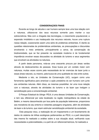 CONSIDERAÇOES FINAIS
Durante ao longo de séculos o ser humano sempre teve uma boa relação com
a natureza, utilizava-se dos seus recursos somente para manter a sua
sobrevivência. Mas com a chegada das tecnologias, o crescimento populacional, a
expansão imobiliária e uso inadequado dos recursos naturais, houve uma ruptura
nessa relação, ocasionando assim uma série de problemas ambientais. E diante as
questões relacionadas às problemáticas ambientais, as preocupações e discursões
envolvendo o meio ambiente, principalmente a cerca, da conservação da
biodiversidade, que se faz presente na sociedade moderna é de fundamental
importância envolver essas discussões na atividade do turismo e seus segmentos
que envolvem as atividades na natureza.
A partir deste panorama, nota-se uma crescente procura por áreas verdes
através de deslocamentos de pessoas. Essa busca por um contato maior com
natureza, muitas vezes ocorre pela necessidade de ter vivencias de lazer junto a
essas áreas naturais, ou mesmo, pela busca de uma qualidade de vida entre outras.
Mediante a isto, as Unidades de Conservação (UC), surgem como uma
ferramenta significativa para amenizar a ação predatória do ser humano com junto
aos ambientes naturais. Além disso, as mesmas possibilitar, ter uma nova relação
com a natureza, através de atividades do turismo e do lazer que instigam a
sensibilização para a conscientização ambiental.
O Parque Estadual do Utinga- PEUt, é uma dessas Unidades de Conservação,
e tem seu diferencial por esta localizado na região metropolitana da cidade de
Belém, e mesmo desconhecido por boa parte da população belenense, proporciona
aos moradores do seu entorno e visitantes paisagens singulares, além de atividades
de lazer e de turismo, que visam estimular sensibilização ambiental da sociedade.
Esta pesquisa visou, a realização de um mapeamento e um levantamento de
dados do sistema de trilhas ecológicas pertencentes ao PEUt, e a parti descrições
das mesma foi realizado a análise sobre a sua situação atual, verificando suas
necessidades e potencialidades, e a parti de um referencial teóricos, foi realizado a
116
 